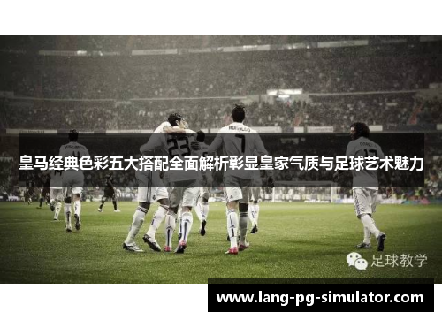 皇马经典色彩五大搭配全面解析彰显皇家气质与足球艺术魅力