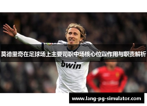 莫德里奇在足球场上主要司职中场核心位置作用与职责解析