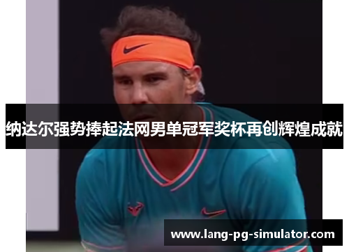 纳达尔强势捧起法网男单冠军奖杯再创辉煌成就