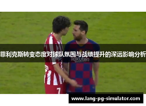 菲利克斯转变态度对球队氛围与战绩提升的深远影响分析