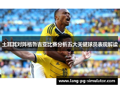 土耳其对阵格鲁吉亚比赛分析五大关键球员表现解读