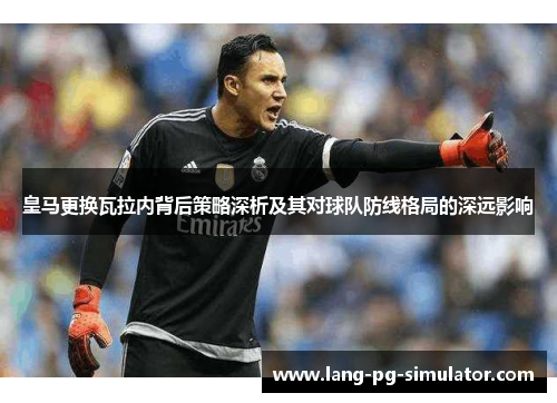 皇马更换瓦拉内背后策略深析及其对球队防线格局的深远影响