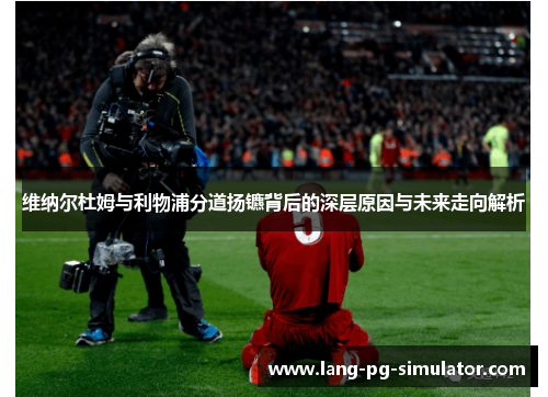 维纳尔杜姆与利物浦分道扬镳背后的深层原因与未来走向解析