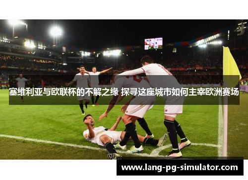 塞维利亚与欧联杯的不解之缘 探寻这座城市如何主宰欧洲赛场 塞维利亚与欧联杯的不解之缘 探寻这座城市如何主宰欧洲赛场