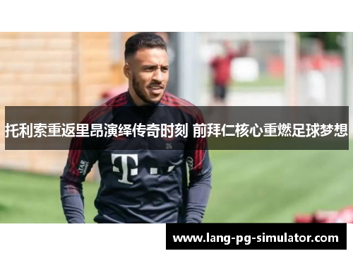 托利索重返里昂演绎传奇时刻 前拜仁核心重燃足球梦想 托利索重返里昂演绎传奇时刻 前拜仁核心重燃足球梦想