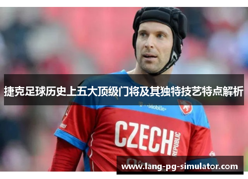 捷克足球历史上五大顶级门将及其独特技艺特点解析 捷克足球历史上五大顶级门将及其独特技艺特点解析