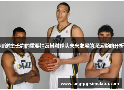 穆谢奎长约的重要性及其对球队未来发展的深远影响分析