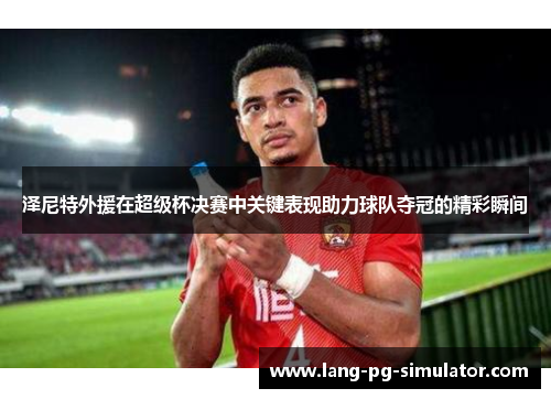 泽尼特外援在超级杯决赛中关键表现助力球队夺冠的精彩瞬间