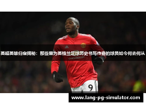 英超英雄归宿揭秘：那些曾为英格兰足球历史书写传奇的球员如今何去何从