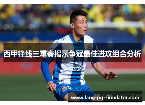 西甲锋线三重奏揭示争冠最佳进攻组合分析