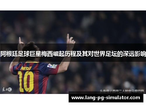 阿根廷足球巨星梅西崛起历程及其对世界足坛的深远影响