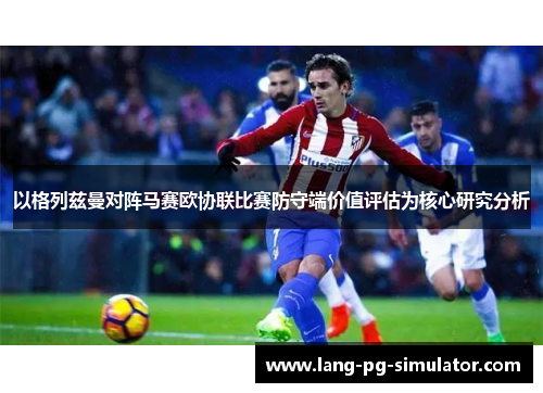 以格列兹曼对阵马赛欧协联比赛防守端价值评估为核心研究分析