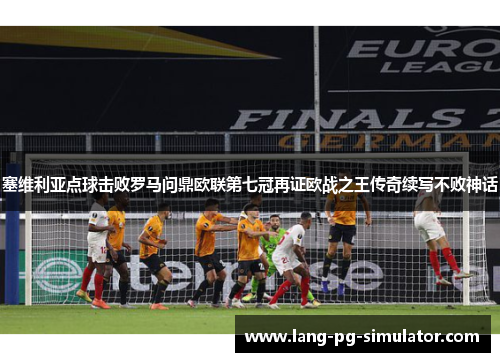 塞维利亚点球击败罗马问鼎欧联第七冠再证欧战之王传奇续写不败神话