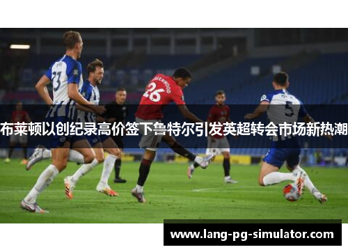 布莱顿以创纪录高价签下鲁特尔引发英超转会市场新热潮