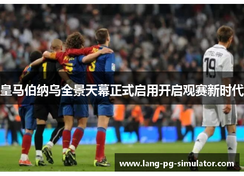皇马伯纳乌全景天幕正式启用开启观赛新时代