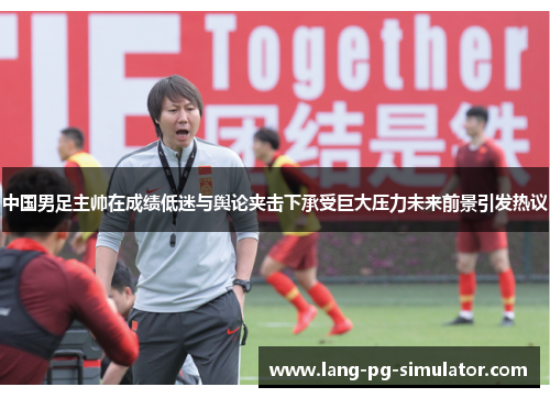 中国男足主帅在成绩低迷与舆论夹击下承受巨大压力未来前景引发热议