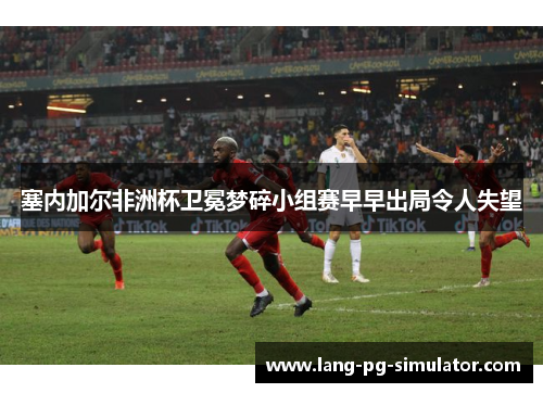 塞内加尔非洲杯卫冕梦碎小组赛早早出局令人失望 塞内加尔非洲杯卫冕梦碎小组赛早早出局令人失望