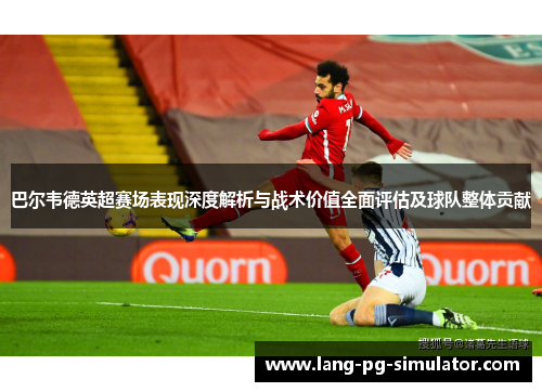 巴尔韦德英超赛场表现深度解析与战术价值全面评估及球队整体贡献 巴尔韦德英超赛场表现深度解析与战术价值全面评估及球队整体贡献